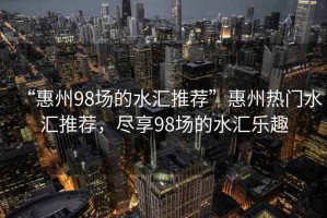 “惠州98場的水匯推薦”惠州熱門水匯推薦，盡享98場的水匯樂趣