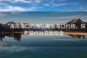 “海南海口約炮”海南?？诩s炮，探索現(xiàn)代社交新現(xiàn)象