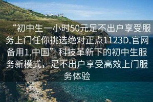 “初中生一小時50元足不出戶享受服務(wù)上門任你挑選絕對正點1123D.官網(wǎng)備用1.中國”科技革新下的初中生服務(wù)新模式，足不出戶享受高效上門服務(wù)體驗