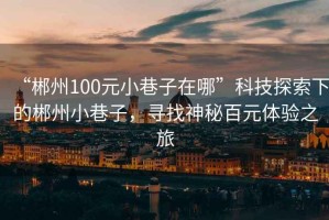 “郴州100元小巷子在哪”科技探索下的郴州小巷子，尋找神秘百元體驗(yàn)之旅