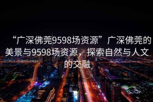 “廣深佛莞9598場資源”廣深佛莞的美景與9598場資源，探索自然與人文的交融
