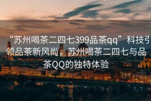 “蘇州喝茶二四七399品茶qq”科技引領(lǐng)品茶新風(fēng)尚，蘇州喝茶二四七與品茶QQ的獨特體驗