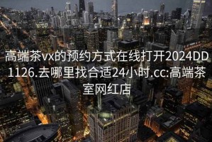 高端茶vx的預約方式在線打開2024DD1126.去哪里找合適24小時.cc:高端茶室網(wǎng)紅店