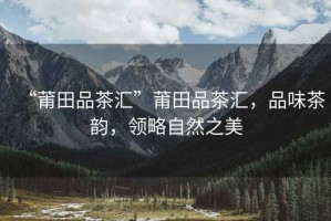 “莆田品茶匯”莆田品茶匯，品味茶韻，領略自然之美