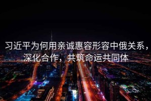 習(xí)近平為何用親誠惠容形容中俄關(guān)系，深化合作，共筑命運共同體