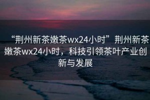 “荊州新茶嫩茶wx24小時”荊州新茶嫩茶wx24小時，科技引領茶葉產(chǎn)業(yè)創(chuàng)新與發(fā)展