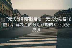 “無憂分期客服電話”無憂分期客服電話，解決金融分期難題的專業(yè)服務(wù)渠道