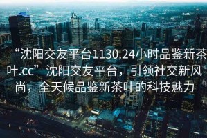 “沈陽交友平臺1130.24小時品鑒新茶葉.cc”沈陽交友平臺，引領(lǐng)社交新風(fēng)尚，全天候品鑒新茶葉的科技魅力