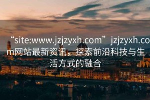 “site:www.jzjzyxh.com”jzjzyxh.com網(wǎng)站最新資訊，探索前沿科技與生活方式的融合