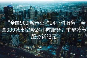 “全國(guó)900 城市空降24小時(shí)服務(wù)”全國(guó)900城市空降24小時(shí)服務(wù)，重塑城市服務(wù)新紀(jì)元