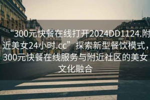 “300元快餐在線打開2024DD1124.附近美女24小時.cc”探索新型餐飲模式，300元快餐在線服務(wù)與附近社區(qū)的美女文化融合