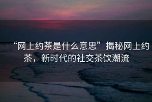 “網(wǎng)上約茶是什么意思”揭秘網(wǎng)上約茶，新時(shí)代的社交茶飲潮流