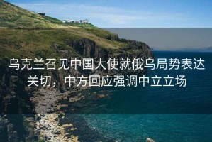 烏克蘭召見中國大使就俄烏局勢表達關(guān)切，中方回應(yīng)強調(diào)中立立場