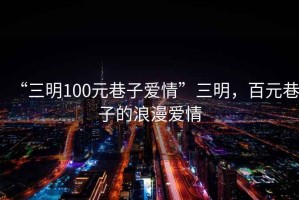 “三明100元巷子愛情”三明，百元巷子的浪漫愛情