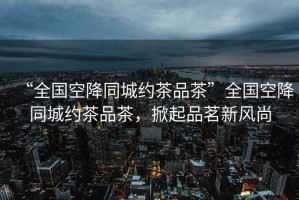 “全國空降同城約茶品茶”全國空降同城約茶品茶，掀起品茗新風(fēng)尚