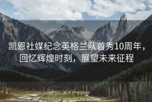 凱恩社媒紀(jì)念英格蘭隊(duì)首秀10周年，回憶輝煌時(shí)刻，展望未來(lái)征程