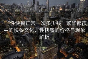 “性快餐正常一次多少錢”繁華都市中的快餐文化，性快餐的價格與現(xiàn)象解析