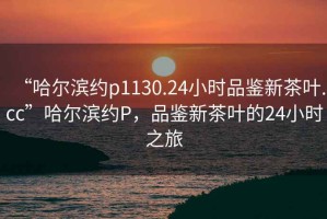 “哈爾濱約p1130.24小時品鑒新茶葉.cc”哈爾濱約P，品鑒新茶葉的24小時之旅