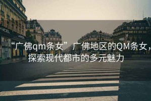 “廣佛qm條女”廣佛地區(qū)的QM條女，探索現(xiàn)代都市的多元魅力
