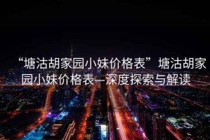 “塘沽胡家園小妹價(jià)格表”塘沽胡家園小妹價(jià)格表—深度探索與解讀