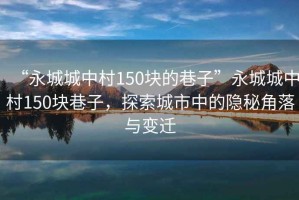 “永城城中村150塊的巷子”永城城中村150塊巷子，探索城市中的隱秘角落與變遷