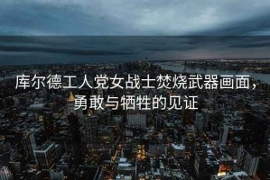 庫(kù)爾德工人黨女戰(zhàn)士焚燒武器畫面，勇敢與犧牲的見證