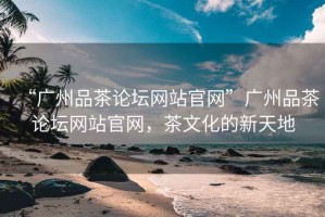 “廣州品茶論壇網(wǎng)站官網(wǎng)”廣州品茶論壇網(wǎng)站官網(wǎng)，茶文化的新天地