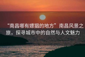 “南昌哪有嫖猖的地方”南昌風(fēng)景之旅，探尋城市中的自然與人文魅力
