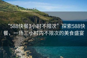 “588快餐3小時(shí)不限次”探索588快餐，一場(chǎng)三小時(shí)內(nèi)不限次的美食盛宴