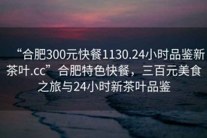 “合肥300元快餐1130.24小時品鑒新茶葉.cc”合肥特色快餐，三百元美食之旅與24小時新茶葉品鑒