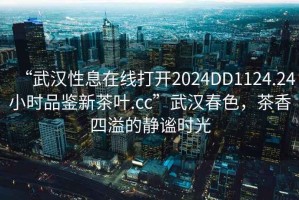“武漢性息在線打開2024DD1124.24小時品鑒新茶葉.cc”武漢春色，茶香四溢的靜謐時光