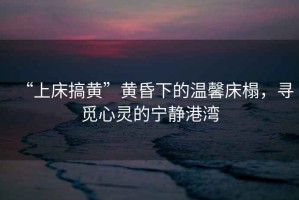 “上床搞黃”黃昏下的溫馨床榻，尋覓心靈的寧靜港灣