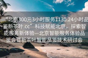 “北京300元3小時(shí)服務(wù)1130.24小時(shí)品鑒新茶葉.cc”科技賦能北京，探索智能服務(wù)新體驗(yàn)—北京智能服務(wù)體驗(yàn)品鑒會(huì)暨新茶葉智能品鑒技術(shù)研討會(huì)
