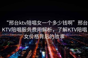 “邢臺ktv陪唱女一個多少錢啊”邢臺KTV陪唱服務(wù)費(fèi)用解析，了解KTV陪唱女價格背后的故事