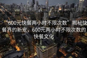 “600元快餐兩小時不限次數”揭秘快餐界的新寵，600元兩小時不限次數的快餐文化