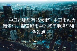 “中衛(wèi)市哪里有站大街”中衛(wèi)市站大街資訊，探索城市中的繁華地段與特色景點(diǎn)