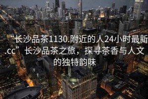“長沙品茶1130.附近的人24小時最新.cc”長沙品茶之旅，探尋茶香與人文的獨特韻味