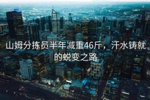 山姆分揀員半年減重46斤，汗水鑄就的蛻變之路