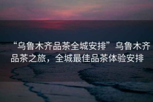 “烏魯木齊品茶全城安排”烏魯木齊品茶之旅，全城最佳品茶體驗安排