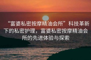 “富婆私密按摩精油會所”科技革新下的私密護理，富婆私密按摩精油會所的先進體驗與探索