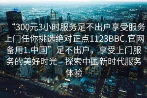 “300元3小時(shí)服務(wù)足不出戶享受服務(wù)上門任你挑選絕對正點(diǎn)1123BBC.官網(wǎng)備用1.中國”足不出戶，享受上門服務(wù)的美好時(shí)光—探索中國新時(shí)代服務(wù)體驗(yàn)