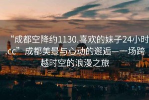 “成都空降約1130.喜歡的妹子24小時(shí).cc”成都美景與心動(dòng)的邂逅—一場(chǎng)跨越時(shí)空的浪漫之旅