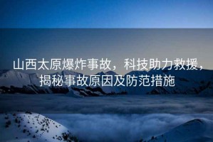 山西太原爆炸事故，科技助力救援，揭秘事故原因及防范措施