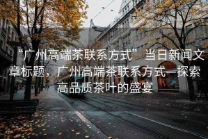 “廣州高端茶聯(lián)系方式”當(dāng)日新聞文章標(biāo)題，廣州高端茶聯(lián)系方式—探索高品質(zhì)茶葉的盛宴