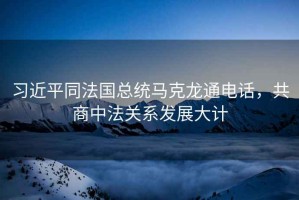 習(xí)近平同法國總統(tǒng)馬克龍通電話，共商中法關(guān)系發(fā)展大計