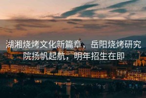 湖湘燒烤文化新篇章，岳陽燒烤研究院揚(yáng)帆起航，明年招生在即