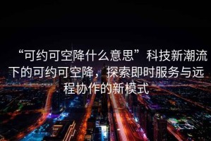 “可約可空降什么意思”科技新潮流下的可約可空降，探索即時(shí)服務(wù)與遠(yuǎn)程協(xié)作的新模式