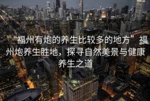 “福州有炮的養(yǎng)生比較多的地方”福州炮養(yǎng)生勝地，探尋自然美景與健康養(yǎng)生之道