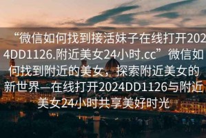 “微信如何找到接活妹子在線打開2024DD1126.附近美女24小時(shí).cc”微信如何找到附近的美女，探索附近美女的新世界—在線打開2024DD1126與附近美女24小時(shí)共享美好時(shí)光