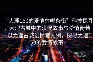 “大理150的愛情在哪條街”科技探尋，大理古城中的浪漫故事與愛情街巷—以大理古城愛情巷為例，探尋大理150的愛情故事